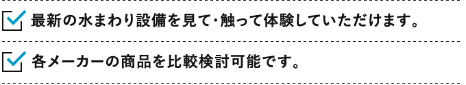 1.最新の水まわり設備を見て・触って体験していただけます。2.各メーカーの商品を比較検討可能です。