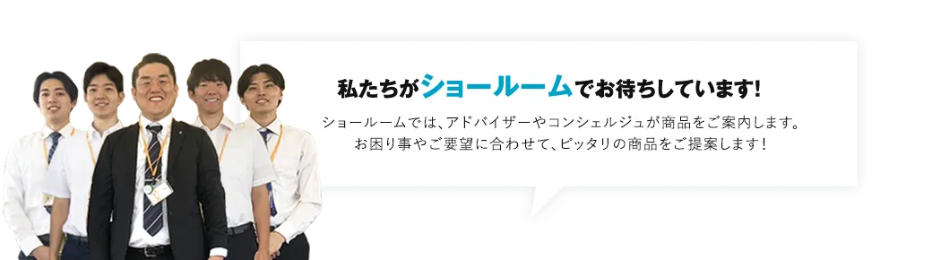 私たちがショールームでお待ちしています！ショールームでは、アドバイザーやコンシェルジュが商品をご案内します。お困りごとやご要望に合わせて、ピッタリの商品をご提案します！